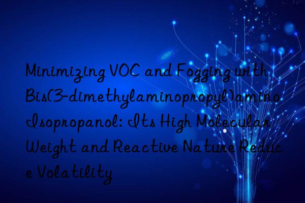 Minimizing VOC and Fogging with Bis(3-dimethylaminopropyl)amino Isopropanol: Its High Molecular Weight and Reactive Nature Reduce Volatility