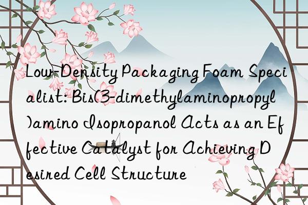 Low-Density Packaging Foam Specialist: Bis(3-dimethylaminopropyl)amino Isopropanol Acts as an Effective Catalyst for Achieving Desired Cell Structure