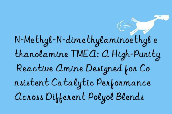 N-Methyl-N-dimethylaminoethyl ethanolamine TMEA: A High-Purity Reactive Amine Designed for Consistent Catalytic Performance Across Different Polyol Blends