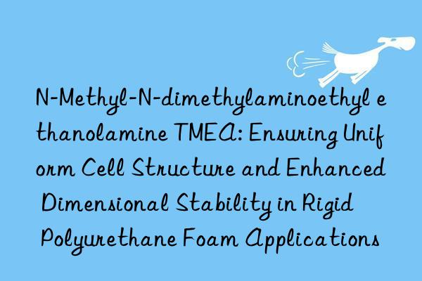 N-Methyl-N-dimethylaminoethyl ethanolamine TMEA: Ensuring Uniform Cell Structure and Enhanced Dimensional Stability in Rigid Polyurethane Foam Applications