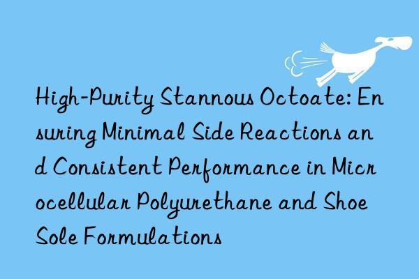 High-Purity Stannous Octoate: Ensuring Minimal Side Reactions and Consistent Performance in Microcellular Polyurethane and Shoe Sole Formulations