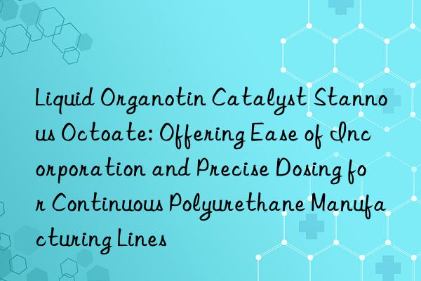 Liquid Organotin Catalyst Stannous Octoate: Offering Ease of Incorporation and Precise Dosing for Continuous Polyurethane Manufacturing Lines