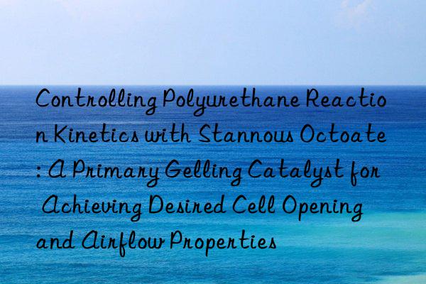 Controlling Polyurethane Reaction Kinetics with Stannous Octoate: A Primary Gelling Catalyst for Achieving Desired Cell Opening and Airflow Properties