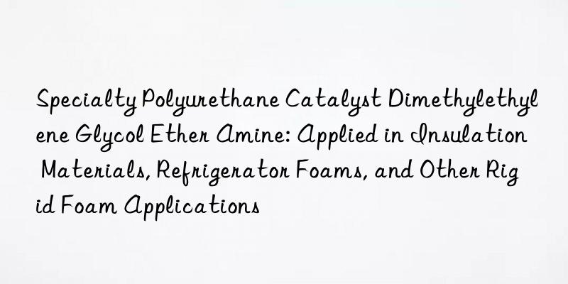 Specialty Polyurethane Catalyst Dimethylethylene Glycol Ether Amine: Applied in Insulation Materials, Refrigerator Foams, and Other Rigid Foam Applications