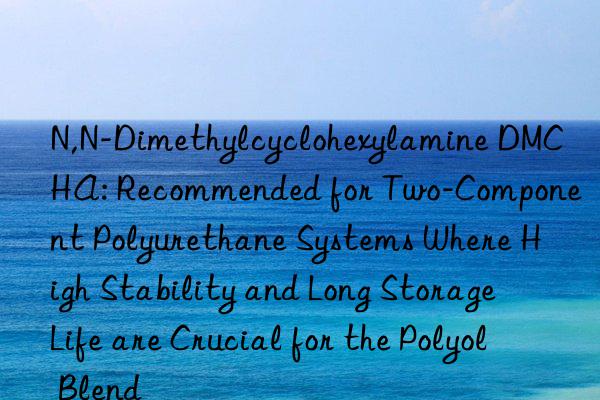 N,N-Dimethylcyclohexylamine DMCHA: Recommended for Two-Component Polyurethane Systems Where High Stability and Long Storage Life are Crucial for the Polyol Blend