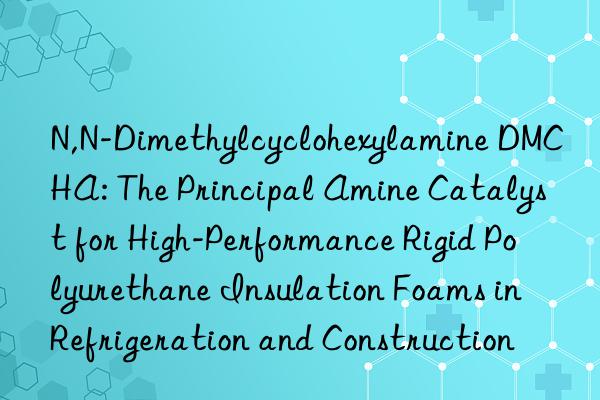 N,N-Dimethylcyclohexylamine DMCHA: The Principal Amine Catalyst for High-Performance Rigid Polyurethane Insulation Foams in Refrigeration and Construction