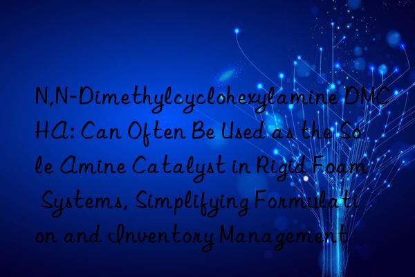 N,N-Dimethylcyclohexylamine DMCHA: Can Often Be Used as the Sole Amine Catalyst in Rigid Foam Systems, Simplifying Formulation and Inventory Management