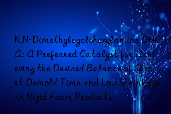 N,N-Dimethylcyclohexylamine DMCHA: A Preferred Catalyst for Achieving the Desired Balance of Short Demold Time and Low Shrinkage in Rigid Foam Products