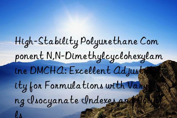 High-Stability Polyurethane Component N,N-Dimethylcyclohexylamine DMCHA: Excellent Adjustability for Formulations with Varying Isocyanate Indexes and Polyols