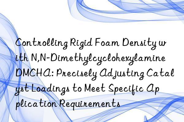 Controlling Rigid Foam Density with N,N-Dimethylcyclohexylamine DMCHA: Precisely Adjusting Catalyst Loadings to Meet Specific Application Requirements