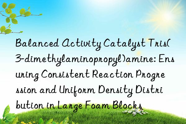Balanced Activity Catalyst Tris(3-dimethylaminopropyl)amine: Ensuring Consistent Reaction Progression and Uniform Density Distribution in Large Foam Blocks