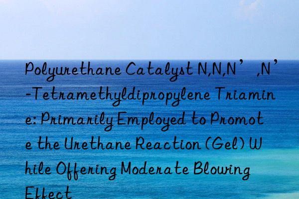 Polyurethane Catalyst N,N,N’,N’-Tetramethyldipropylene Triamine: Primarily Employed to Promote the Urethane Reaction (Gel) While Offering Moderate Blowing Effect