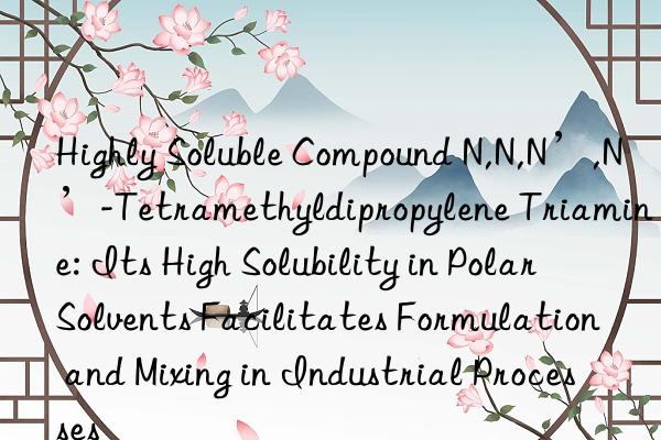 Highly Soluble Compound N,N,N’,N’-Tetramethyldipropylene Triamine: Its High Solubility in Polar Solvents Facilitates Formulation and Mixing in Industrial Processes