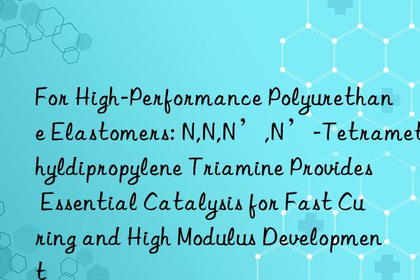 For High-Performance Polyurethane Elastomers: N,N,N’,N’-Tetramethyldipropylene Triamine Provides Essential Catalysis for Fast Curing and High Modulus Development