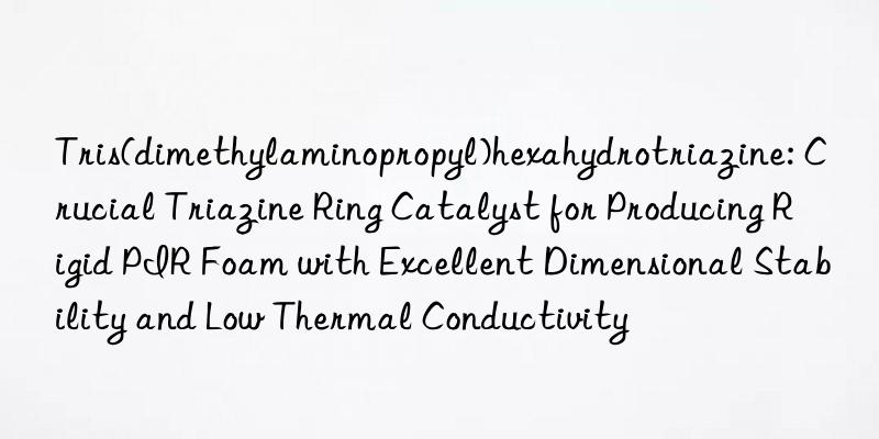 Tris(dimethylaminopropyl)hexahydrotriazine: Crucial Triazine Ring Catalyst for Producing Rigid PIR Foam with Excellent Dimensional Stability and Low Thermal Conductivity