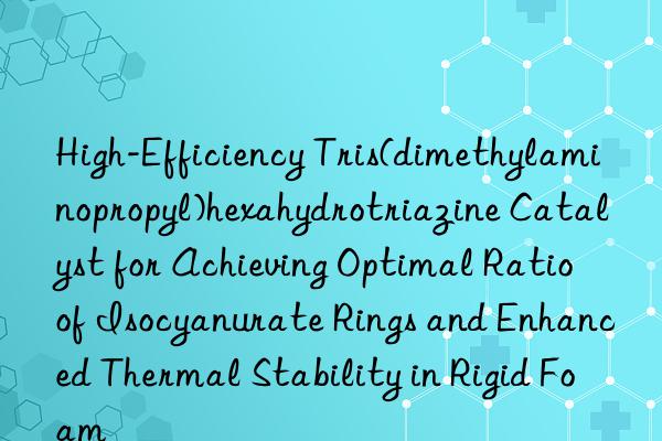 High-Efficiency Tris(dimethylaminopropyl)hexahydrotriazine Catalyst for Achieving Optimal Ratio of Isocyanurate Rings and Enhanced Thermal Stability in Rigid Foam