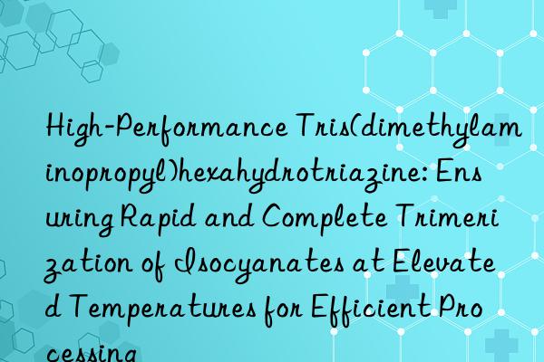 High-Performance Tris(dimethylaminopropyl)hexahydrotriazine: Ensuring Rapid and Complete Trimerization of Isocyanates at Elevated Temperatures for Efficient Processing