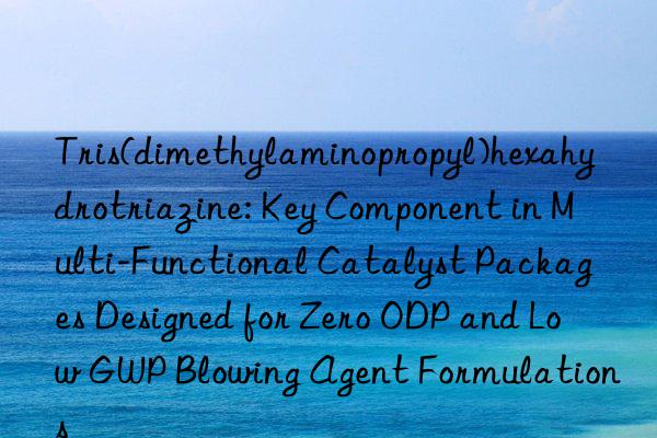 Tris(dimethylaminopropyl)hexahydrotriazine: Key Component in Multi-Functional Catalyst Packages Designed for Zero ODP and Low GWP Blowing Agent Formulations