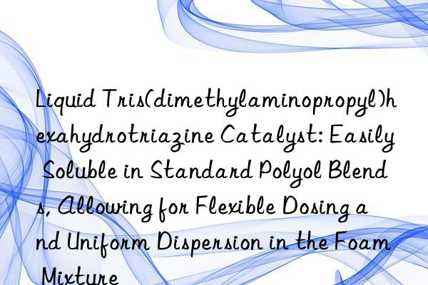 Liquid Tris(dimethylaminopropyl)hexahydrotriazine Catalyst: Easily Soluble in Standard Polyol Blends, Allowing for Flexible Dosing and Uniform Dispersion in the Foam Mixture