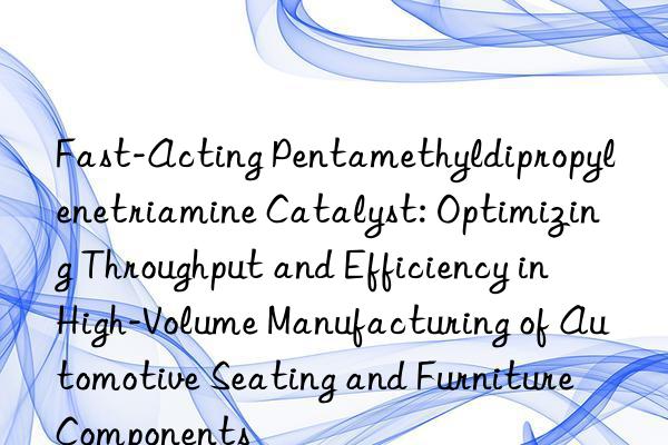Fast-Acting Pentamethyldipropylenetriamine Catalyst: Optimizing Throughput and Efficiency in High-Volume Manufacturing of Automotive Seating and Furniture Components
