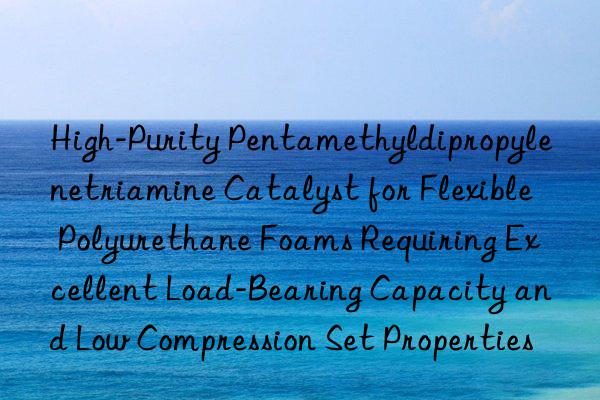 High-Purity Pentamethyldipropylenetriamine Catalyst for Flexible Polyurethane Foams Requiring Excellent Load-Bearing Capacity and Low Compression Set Properties