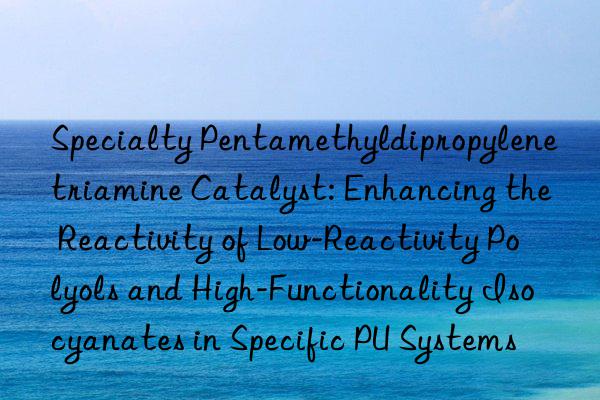 Specialty Pentamethyldipropylenetriamine Catalyst: Enhancing the Reactivity of Low-Reactivity Polyols and High-Functionality Isocyanates in Specific PU Systems