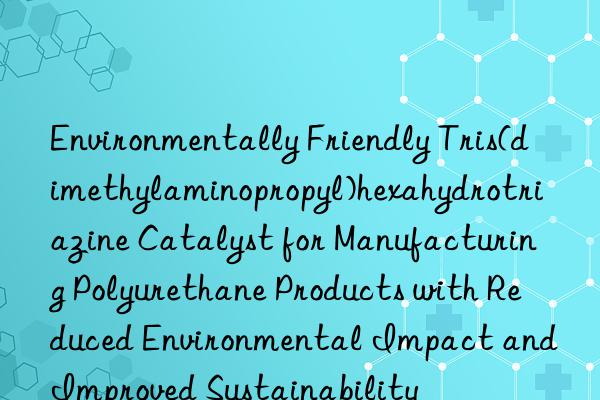 Environmentally Friendly Tris(dimethylaminopropyl)hexahydrotriazine Catalyst for Manufacturing Polyurethane Products with Reduced Environmental Impact and Improved Sustainability