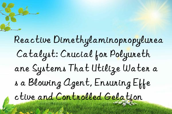 Reactive Dimethylaminopropylurea Catalyst: Crucial for Polyurethane Systems That Utilize Water as a Blowing Agent, Ensuring Effective and Controlled Gelation
