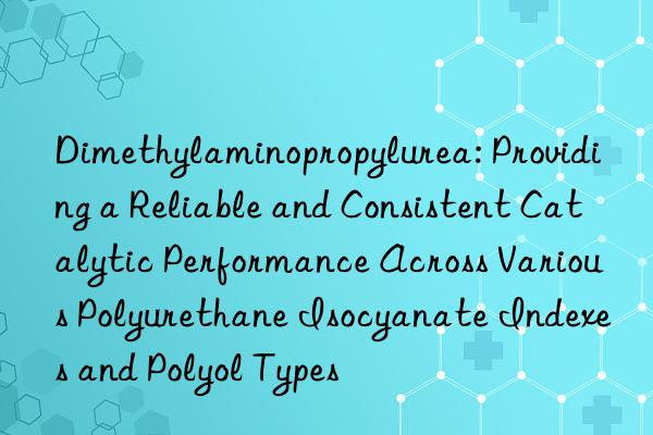 Dimethylaminopropylurea: Providing a Reliable and Consistent Catalytic Performance Across Various Polyurethane Isocyanate Indexes and Polyol Types