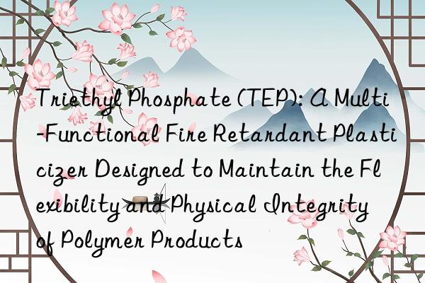 Triethyl Phosphate (TEP): A Multi-Functional Fire Retardant Plasticizer Designed to Maintain the Flexibility and Physical Integrity of Polymer Products