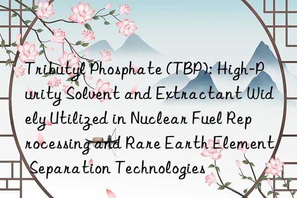 Tributyl Phosphate (TBP): High-Purity Solvent and Extractant Widely Utilized in Nuclear Fuel Reprocessing and Rare Earth Element Separation Technologies