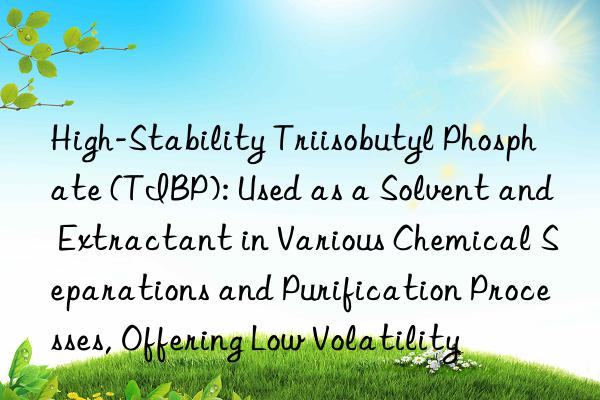 High-Stability Triisobutyl Phosphate (TIBP): Used as a Solvent and Extractant in Various Chemical Separations and Purification Processes, Offering Low Volatility