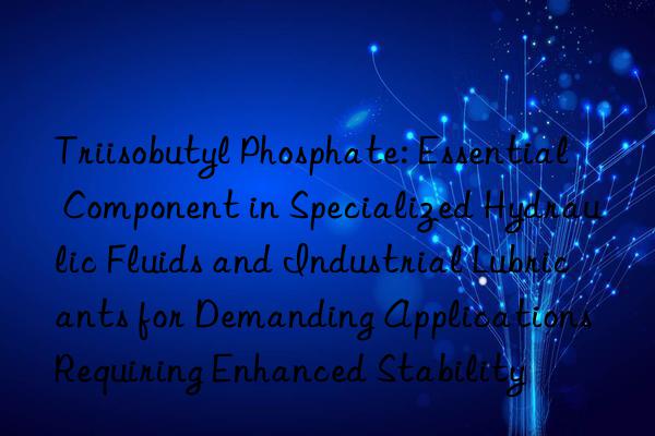 Triisobutyl Phosphate: Essential Component in Specialized Hydraulic Fluids and Industrial Lubricants for Demanding Applications Requiring Enhanced Stability