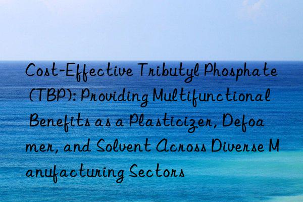 Cost-Effective Tributyl Phosphate (TBP): Providing Multifunctional Benefits as a Plasticizer, Defoamer, and Solvent Across Diverse Manufacturing Sectors