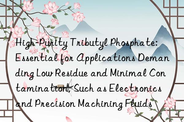 High-Purity Tributyl Phosphate: Essential for Applications Demanding Low Residue and Minimal Contamination, Such as Electronics and Precision Machining Fluids