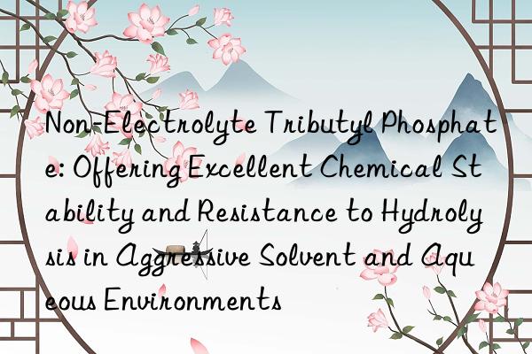 Non-Electrolyte Tributyl Phosphate: Offering Excellent Chemical Stability and Resistance to Hydrolysis in Aggressive Solvent and Aqueous Environments