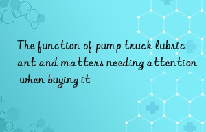 The function of pump truck lubricant and matters needing attention when buying it