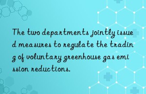 The two departments jointly issued measures to regulate the trading of voluntary greenhouse gas emission reductions.
