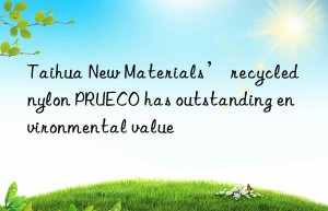 Taihua New Materials’ recycled nylon PRUECO has outstanding environmental value