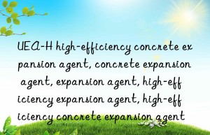 UEA-H high-efficiency concrete expansion agent, concrete expansion agent, expansion agent, high-efficiency expansion agent, high-efficiency concrete expansion agent