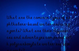 What are the common types of naphthalene-based water-reducing agents? What are their differences and advantages compared with polycarboxylate water-reducing agents?