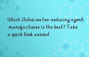 Which Anhui water-reducing agent manufacturer is the best? Take a quick look around