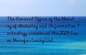 The General Office of the Ministry of Industry and Information Technology announced the 2023 Green Manufacturing List