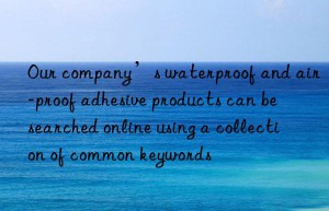 Our company’s waterproof and air-proof adhesive products can be searched online using a collection of common keywords