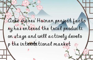 Aoke shares’ Hainan project factory has entered the trial production stage and will actively develop the international market