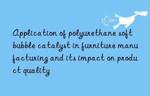 Application of polyurethane soft bubble catalyst in furniture manufacturing and its impact on product quality