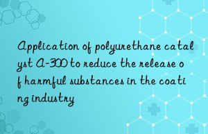 Application of polyurethane catalyst A-300 to reduce the release of harmful substances in the coating industry