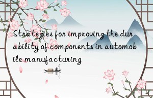 Strategies for improving the durability of components in automobile manufacturing