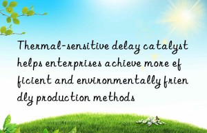 Thermal-sensitive delay catalyst helps enterprises achieve more efficient and environmentally friendly production methods