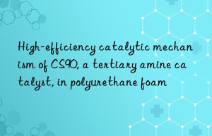 High-efficiency catalytic mechanism of CS90, a tertiary amine catalyst, in polyurethane foam